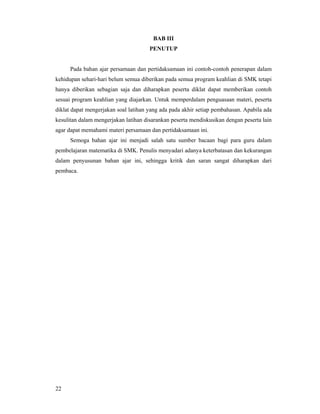 22
BAB III
PENUTUP
Pada bahan ajar persamaan dan pertidaksamaan ini contoh-contoh penerapan dalam
kehidupan sehari-hari belum semua diberikan pada semua program keahlian di SMK tetapi
hanya diberikan sebagian saja dan diharapkan peserta diklat dapat memberikan contoh
sesuai program keahlian yang diajarkan. Untuk memperdalam penguasaan materi, peserta
diklat dapat mengerjakan soal latihan yang ada pada akhir setiap pembahasan. Apabila ada
kesulitan dalam mengerjakan latihan disarankan peserta mendiskusikan dengan peserta lain
agar dapat memahami materi persamaan dan pertidaksamaan ini.
Semoga bahan ajar ini menjadi salah satu sumber bacaan bagi para guru dalam
pembelajaran matematika di SMK. Penulis menyadari adanya keterbatasan dan kekurangan
dalam penyusunan bahan ajar ini, sehingga kritik dan saran sangat diharapkan dari
pembaca.
 
