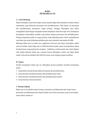 1
BAB I
PENDAHULUAN
A. Latar Belakang
Dalam kehidupan sehari-hari hampir semua masalah dapat diformulasikan ke dalam bahasa
matematika yang berbentuk persamaan atau pertidaksamaan. Oleh karena itu persamaan
dan pertidaksamaan peranannya sangat penting, sehingga diharapkan guru dalam
mengajarkan topik dengan mengaitkan dalam kehidupan sehari-hari agar siswa mempunyai
kemampuan memecahkan masalah yang berkait dengan persamaan dan pertidaksamaan.
Dengan penguasaan topik ini sangat penting, maka dipandang perlu untuk menjadikannya
satu bahan ajar untuk kebutuhan pelatihan guru atau instruktur matematika di SMK.
Beberapa bahan ajar ini terdiri atas rangkuman teori-teori dan hanya menyajikan sedikit
soal-soal latihan, maka bahan ajar ini lebih berorientasi pada materi serta penalaran dalam
konsep-konsep yang penting dan mendasar. Sedikitnya contoh-contoh soal, selain dibatasi
oleh jumlah halaman bahan ajar, terutama karena diharapkan contoh soal dapat dibuat
sendiri oleh peserta pelatihan dan lebih bervariasi sesuai dengan program keahlian.
B. Tujuan
Setelah mempelajari bahan ajar ini, diharapkan peserta pelatihan memiliki kemampuan
dalam:
1. menjelaskan konsep-konsep dalam persamaan dan pertidaksamaan.
2. menyelesaikan masalah persamaan dan pertidaksamaan linear.
3. menyelesaikan masalah persamaan dan pertidaksamaan kuadrat.
4. menyelesaikan sistem persamaan.
C. Ruang Lingkup
Bahan ajar ini membahas materi tentang persamaan, pertidaksamaan dan fungsi linear;
persamaan, pertidaksamaan dan fungsi kuadrat serta sistem persamaan yang sesuai dengan
materi dalam standar isi.
 