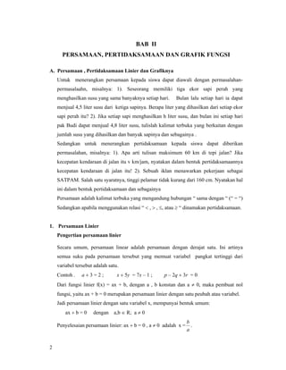 2
BAB II
PERSAMAAN, PERTIDAKSAMAAN DAN GRAFIK FUNGSI
A. Persamaan , Pertidaksamaan Linier dan Grafiknya
Untuk menerangkan persamaan kepada siswa dapat diawali dengan permasalahan-
permasalaahn, misalnya: 1). Seseorang memiliki tiga ekor sapi perah yang
menghasilkan susu yang sama banyaknya setiap hari. Bulan lalu setiap hari ia dapat
menjual 4,5 liter susu dari ketiga sapinya. Berapa liter yang dihasilkan dari setiap ekor
sapi perah itu? 2). Jika setiap sapi menghasilkan h liter susu, dan bulan ini setiap hari
pak Budi dapat menjual 4,8 liter susu, tulislah kalimat terbuka yang berkaitan dengan
jumlah susu yang dihasilkan dan banyak sapinya dan sebagainya .
Sedangkan untuk menerangkan pertidaksamaan kepada siswa dapat diberikan
permasalahan, misalnya: 1). Apa arti tulisan maksimum 60 km di tepi jalan? Jika
kecepatan kendaraan di jalan itu v km/jam, nyatakan dalam bentuk pertidaksamaannya
kecepatan kendaraan di jalan itu! 2). Sebuah iklan menawarkan pekerjaan sebagai
SATPAM. Salah satu syaratnya, tinggi pelamar tidak kurang dari 160 cm. Nyatakan hal
ini dalam bentuk pertidaksamaan dan sebagainya
Persamaan adalah kalimat terbuka yang mengandung hubungan “ sama dengan “ (“ = “)
Sedangkan apabila menggunakan relasi “ < , > , ≤, atau ≥ “ dinamakan pertidaksamaan.
1. Persamaan Linier
Pengertian persamaan linier
Secara umum, persamaan linear adalah persamaan dengan derajat satu. Ini artinya
semua suku pada persamaan tersebut yang memuat variabel pangkat tertinggi dari
variabel tersebut adalah satu.
Contoh . a + 3 = 2 ; x + 5y = 7x – 1 ; p – 2q + 3r = 0
Dari fungsi linier f(x) = ax + b, dengan a , b konstan dan a ≠ 0, maka pembuat nol
fungsi, yaitu ax + b = 0 merupakan persamaan linier dengan satu peubah atau variabel.
Jadi persamaan linier dengan satu variabel x, mempunyai bentuk umum:
ax + b = 0 dengan a,b ∈ R; a ≠ 0
Penyelesaian persamaan linier: ax + b = 0 , a ≠ 0 adalah x =
a
b
.
 