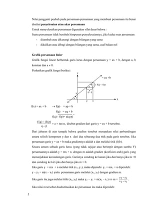 3
Nilai pengganti peubah pada persamaan-persamaan yang membuat persamaan itu benar
disebut penyelesaian atau akar persamaan
Untuk menyelesaikan persamaan digunakan sifat dasar bahwa :
Suatu persamaan tidak berubah himpunan penyelesaiannya, jika kedua ruas persamaan:
- ditambah atau dikurangi dengan bilangan yang sama
- dikalikan atau dibagi dengan bilangan yang sama, asal bukan nol
Grafik persamaan linier
Grafik fungsi linear berbentuk garis lurus dengan persamaan y = ax + b, dengan a, b
konstan dan a ≠ 0.
Perhatikan grafik fungsi berikut :
f(x) = ax + b → f(p) = ap + b
f(q) = aq + b
f(q) - f(p)= a(q-p)
α==
−
−
tana
pq
)p(f()q(f
, disebut gradien dari garis y = ax + b tersebut.
Dari jabaran di atas tampak bahwa gradien tersebut merupakan nilai perbandingan
antara selisih komponen y dan x dari dua sebarang dua titik pada garis tersebut. Jika
persamaan garis y = ax + b maka gradiennya adalah a dan melalui titik (0,b).
Secara umum sebuah garis lurus (yang tidak sejajar atau berimpit dengan sumbu Y)
persamaannya adalah y = mx + n. dengan m adalah gradien (koefisien arah) garis yang
menunjukkan kecondongan garis. Garisnya condong ke kanan jika dan hanya jika m >0
dan condong ke kiri jika dan hanya jika m < 0.
Jika garis y = mx + n melalui titik (x1, y1), maka dipenuhi y1 = mx1 + n diperoleh:
y – y1 = m(x – x1) yaitu persamaan garis melalui (x1, y1) dengan gradien m.
Jika garis itu juga melalui titik (x2, y2) maka y2 – y1 = m(x2 – x1) ⇔ m =
12
12
xx
yy
−
−
.
Jika nilai m tersebut disubstitusikan ke persamaan itu maka diperoleh:
Y
f(q) – f(p)
q – p
p q
b
α
α
X
= ax +b
 