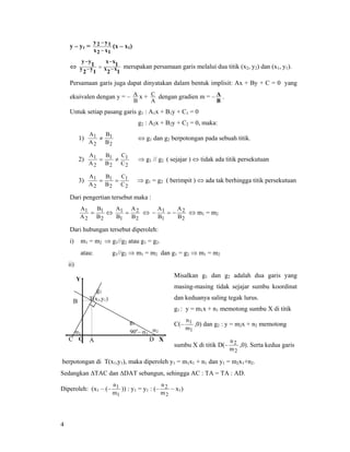 4
y – y1 =
12
12
xx
yy
−
−
(x – x1)
⇔
1x2x
1xx
1y2y
1yy
−
−
=−
−
merupakan persamaan garis melalui dua titik (x2, y2) dan (x1, y1).
Persamaan garis juga dapat dinyatakan dalam bentuk implisit: Ax + By + C = 0 yang
ekuivalen dengan y = –
B
A x +
A
C dengan gradien m = –
B
A .
Untuk setiap pasang garis g1 : A1x + B1y + C1 = 0
g2 : A2x + B2y + C2 = 0, maka:
1)
2
1
2
1
B
B
A
A
≠ ⇔ g1 dan g2 berpotongan pada sebuah titik.
2)
2
1
2
1
2
1
C
C
B
B
A
A
≠= ⇒ g1 // g2 ( sejajar ) ⇔ tidak ada titik persekutuan
3)
2
1
2
1
2
1
C
C
B
B
A
A
== ⇒ g1 = g2 ( berimpit ) ⇔ ada tak berhingga titik persekutuan
Dari pengertian tersebut maka :
2
1
2
1
B
B
A
A
= ⇔
2
2
1
1
B
A
B
A
= ⇔
2
2
1
1
B
A
B
A
−=− ⇔ m1 = m2
Dari hubungan tersebut diperoleh:
i) m1 = m2 ⇒ g1//g2 atau g1 = g2.
atau: g1//g2 ⇒ m1 = m2 dan g1 = g2 ⇒ m1 = m2
ii)
Misalkan g1 dan g2 adalah dua garis yang
masing-masing tidak sejajar sumbu koordinat
dan keduanya saling tegak lurus.
g1 : y = m1x + n1 memotong sumbu X di titik
C(–
1
1
m
n
,0) dan g2 : y = m2x + n2 memotong
sumbu X di titik D(–
2
2
m
n
,0). Serta kedua garis
berpotongan di T(x1,y1), maka diperoleh y1 = m1x1 + n1 dan y1 = m2x1+n2.
Sedangkan ∆TAC dan ∆DAT sebangun, sehingga AC : TA = TA : AD.
Diperoleh: (x1 – (–
1
1
m
n
)) : y1 = y1 : (–
2
2
m
n
– x1)
g1
α1
T(x1,y1)
g2
Y
O XDC
α290o
– α1
A
B
 