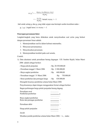 5
⇔ y1
2
= –
21
212111
mm
)nxm)(nxm( ++
= –
21
11
mm
yy ×
berarti: m1m2 = – 1
Jadi untuk setiap g1 dan g2 yang tidak sejajar atau berimpit sumbu koordinat maka :
g1 ⊥ g2 ( tegak lurus ) ⇔ m1m2 = –1
Penerapan persamaan linier
Langkah-langkah yang harus dilakukan untuk menyelesaikan soal cerita yang berkait
dengan persamaan linear adalah:
1. Menterjemahkan soal ke dalam kalimat matematika.
2. Menyusun persamaannya.
3. Menyelesaikan persamaan.
4. Menterjemahkan kembali pada soal semula.
Contoh:
1). Data akuntansi untuk persediaan barang dagangan UD. Sumber Rejeki, bulan Maret
2006 adalah sebagai berikut:
- Harga pokok penjualan : Rp. 20.550.000,00
- Persediaan tanggal 1 Maret 2006 : Rp. 2.300.000,00
- Biaya angkut pembelian : Rp. 600.000,00
- Persediaan tanggal 31 Maret 2006 : Rp. 750.000,00
- Retur pembelian dan potongan harga : Rp. 830.000,00
Hitunglah besarnya pembelian selama bulan Maret 2006
Penyelesaiannya dapat dengan menggunakan format sebagai berikut:
Bagan perhitungan harga pokok penjualan barang dagang:
Persediaan awal ………….
Pembelian-pembelian …………. +
……………
Biaya angkut pembelian …………..
Retur dan potongan pembelian ………….. –
…………..
Persediaan akhir ………….. –
………….
Harga pokok penjualan …………. –
………….
Jawab:
Misalkan jumlah pembelian selama bulan Maret 2006 = x , maka:
 