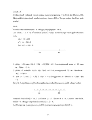 37
Contoh 3.9
Sebidang tanah berbentuk persegi panjang mempunyai panjang 10 m lebih dari lebarnya. Bila
dikehendaki sebidang tanah tersebut minimum luasnya 200 m2
berapa panjang dan lebar tanah
tersebut?
Jawab
Misalnya lebar tanah tersebut x m sehingga panjangnya (x + 10) m.
Luas tanah x – (x + 10) m2
minimum 200 m2
. Modelo matematikanya berupa pertidaksamaan
yaitu,
x(x + 10)  200
x2
+ 10x - 2000
(x + 20)(x – 10)  0
1) pilih x = -30, maka -30(-30 + 10) = -30 (-20) = 600 > 0, sehingga untuk semua x < -20 maka
(x + 20)(x – 10) >0
2) pilih x = 5, maka (5 + 20)(5 – 10) = 25(-5) = -125 < 0, sehingga untuk -20 < x < 10 maka (x +
20)(x – 10) < 0
3) pilih x = 11, maka (11 + 20)(11 -10) = 31 > 0, sehingga untuk x > 10 maka (x + 20)(x – 10)
> 0.
Darin 1), 2), dan 3) diperoleh hasil yang jika digambarkan bilangannya adalah sebagai berikut.
+ + + + - - - - - - - - - - - - - + + + +
Himpunan selesaian x(x + 10)  200 adalah {x: x  -20 atau x  10}. Karena x lebar tanah,
maka x > 0, sehingga himpunan selesainnya (x: x 1 0}.
Jadi lebar persegi panjang paling sedikit 10 m dan panjangnya paling sedikit 20 m.
│ │
-20 10
-20
│ │
10
 