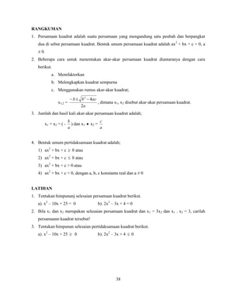 38
RANGKUMAN
1. Persamaan kuadrat adalah suatu persamaan yang mengandung satu peubah dan berpangkat
dua di sebut persamaan kuadrat. Bentuk umum persamaan kuadrat adalah ax2
+ bx + c = 0, a
≠ 0.
2. Beberapa cara untuk menentukan akar-akar persamaan kuadrat diantaranya dengan cara
berikut.
a. Memfaktorkan
b. Melengkapkan kuadrat sempurna
c. Menggunakan rumus akar-akar kuadrat;
x1,2 =
a
acbb
2
42

, dimana x1, x2 disebut akar-akar persamaan kuadrat.
3. Jumlah dan hasil kali akar-akar persamaan kuadrat adalah;
x1 + x2 = ( -
a
b
) dan x1  x2 =
a
c
4. Bentuk umum pertidaksamaan kuadrat adalah;
1) ax2
+ bx + c  0 atau
2) ax2
+ bx + c  0 atau
3) ax2
+ bx + c > 0 atau
4) ax2
+ bx + c < 0, dengan a, b, c konstanta real dan a ≠ 0
LATIHAN
1. Tentukan himpunanj selesaian persamaan kuadrat berikut.
a). x2
– 10x + 25 = 0 b). 2x2
– 3x + 4 = 0
2. Bila x1 dan x2 merupakan selesaian persamaan kuadrat dan x1 = 3x2 dan x1 . x2 = 3, carilah
persamaann kuadrat tersebut!
3. Tentukan himpunan selesaian pertidaksamaan kuadrat berikut.
a). x2
– 10x + 25  0 b). 2x2
– 3x + 4  0
 