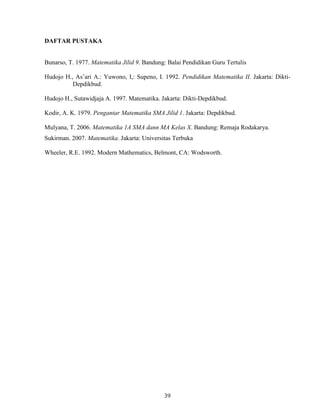 39
DAFTAR PUSTAKA
Bunarso, T. 1977. Matematika Jilid 9. Bandung: Balai Pendidikan Guru Tertulis
Hudojo H., As’ari A.: Yuwono, I,: Supeno, I. 1992. Pendidikan Matematika II. Jakarta: Dikti-
Depdikbud.
Hudojo H., Sutawidjaja A. 1997. Matematika. Jakarta: Dikti-Depdikbud.
Kodir, A. K. 1979. Pengantar Matematika SMA Jilid 1. Jakarta: Depdikbud.
Mulyana, T. 2006. Matematika 1A SMA dann MA Kelas X. Bandung: Remaja Rodakarya.
Sukirman. 2007. Matematika. Jakarta: Universitas Terbuka
Wheeler, R.E. 1992. Modern Mathematics, Belmont, CA: Wodsworth.
 