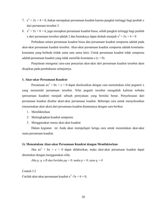 30
7. x3
+ 2x + 4 = 0, bukan merupakan persamaan kuadrat karena pangkat tertinggi bagi peubah x
dari persamaan tersebut 3.
8. x2
+ 5x + 8 = 4, juga merupkan persamaan kuadrat biasa, sebab pangkat tertinggi bagi peubah
x dari persamaan tersebut adalah 2 dan bentuknya dapat diubah menjadi x2
+ 5x + 4 = 0
Perbedaan antara persamaan kuadrat biasa dan persamaan kuadrat sempurna adalah pada
akar-akar persamaan kuadrat tersebut. Akar-akar persamaan kuadrat sempurna adalah konstanta-
konstanta yang berbeda (tidak sama satu sama lain). Untuk persamaan kuadrat tidak sempurna
adalah persamaan kuadrat yang tidak memiliki konstanta c (c = 0).
Penjelasan mengenai cara-cara pencarian akar-akar dari persamaan kuadrat tersebut akan
disajikan pada pembahasan selanjutnya.
1. Akar-akar Persamaan Kuadrat
Persamaan ax2
+ bx + c = 0 dapat diselesaikan dengan cara menentukan nilai peganrti x
yang memenuhi persamaan tersebut. Nilai peganti tersebut mengubah kalimat terbuka
(persamaan kuadrat) menjadi sebuah pernyataan yang bernilai benar. Penyelesaian dari
persamaan kuadrat disebut akart-akar persamaan kuadrat. Beberapa cara untuk menyelesaikan
(menemukan akar-akar) dari persamaan kuadrat diantaranya dengan cara berikut.
1. Memfaktorkan
2. Melengkapkan kuadrat sempurna
3. Menggunakan rumus akar-akar kuadrat
Dalam kegiatan ini Anda akan mempelajari ketiga cara untuk menentukan akar-akar
suatu persamaan kuadrat.
1). Menentukan Akar-akar Persamaan Kuadrat dengan Memfaktorkan
Jika ax2
+ bx + c = 0 dapat difaktorkan, maka akar-akar persamaan kuadrat dapat
ditentukan dengan menggunakan sifat;
Jika p, q R dan berlaku pq = 0, maka p = 0, atau q = 0
Contoh 3.2
Carilah akar-akar persamaan kuadrat x2
-5x + 6 = 0,
 