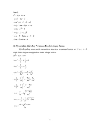 32
Jawab.
x2
– 6x + 5 = 0
 x2
– 6x = -5
 x2
– 6x + 9 – 9 = -5
 (x2
– 6x + 9) = -5 + 9
 (x – 3)2
= 4
 (x – 3) = 4
 x – 3 = 2 atau x – 3 = -2
 x = 5 atau x = 1
3). Menentukan Akar-akar Persamaan Kuadrat dengan Rumus
Metode paling umum untuk menentukan akar-akar persamaan kuadrat ax2
+ bx + c = 0
dapat dicari dengan menggunakan rumus sebagai berikut.
ax2
+ bx + c = 0
 02

a
c
x
a
b
x

a
c
x
a
b
x 2
 2
2
2
2
2
44 a
b
a
c
x
a
b
x 
 2
2
2
2
44
4
2 a
b
a
ac
a
b
x 






 2
2
4
4
2 a
acb
a
b
x








 2
2
4
4
2 a
acb
a
b
x


 acb
aa
b
x 4
2
1
2
2


a
acbb
x
2
42


 