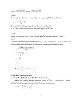 33

a
acbb
xatau
a
acbb
x
2
4
2
4 2
2
2
1




Catatan:
1. x1, x2 disebut akar-akar perasamaan kuadrat, yang sering ditulis dalam bentuk;
a
acbb
x
2
42
2,1


2. {x1, x2) disebut himpunan peyelesaian dari persamaan kuadrat
3. b2
– 4ac disebut diskriminan, dan dinyatakan dengan D = b2
– 4ac
Contoh 3.5
Dengan menggunakan rumus kuadrat, tentukan akar-akar persamaan kuadrat x2
– 6x + 5 = 0
Jawab.
Koefisien-koefisien dari persamaan kuadrat x2
– 6x + 5 = 0 adalah a = 1, b = -6, dan c = 5
sehingga jika koefisien-koefisien tersebut disubtitusi kedalam rumus kuadrat menjadi,
)1(2
)5)(1(4)6()6( 2
2,1

x
2
20366 

2
166

2
46

Jadi, x1 5
2
46


 atau x2 1
2
46



2. Sifat-sifat Persamaan Kuadrat
1). Jumlah dan Hasil Kali Akar-akar Persamaan Kuadrat
Jika x1 dan x2 adalah akar-akar persamaan kuadrat ax2
+ bx + c = 0 dengan a ≠ , jumlah
dan hasil kali akar-akar persamaan kuadrat itu ditentukan dengan rumus;
a
c
xxdan
a
b
xx  2121 .
 