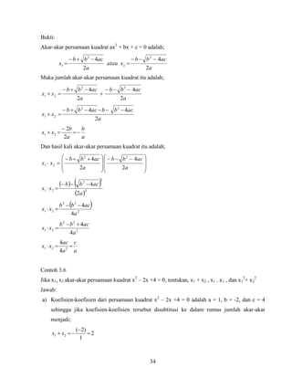 34
Bukti:
Akar-akar persamaan kuadrat ax2
+ bx + c = 0 adalah;
a
acbb
xatau
a
acbb
x
2
4
2
4 2
2
2
1




Maka jumlah akar-akar persamaan kuadrat itu adalah;
a
acbb
a
acbb
xx
2
4
2
4 22
21




a
acbbacbb
xx
2
44 22
21


a
b
a
b
xx 


2
2
21
Dan hasil kali akar-akar persamaan kuadrat itu adalah;







 







 

a
acbb
a
acbb
xx
2
4
2
4 22
21
   
 2
2
2
21
2
4
a
acbb
xx


 
2
22
21
4
4
a
acbb
xx


2
22
21
4
4
a
acbb
xx


a
c
a
ac
xx  221
4
4
Contoh 3.6
Jika x1, x2 akar-akar persamaan kuadrat x2
– 2x +4 = 0, tentukan, x1 + x2 , x1 . x1 , dan x1
2
+ x2
2
Jawab:
a) Koefisien-koefisien dari persamaan kuadrat x2
– 2x +4 = 0 adalah a = 1, b = -2, dan c = 4
sehingga jika koefisien-koefisien tersebut disubtitusi ke dalam rumus jumlah akar-akar
menjadi;
2
1
)2(
21 

 xx
 