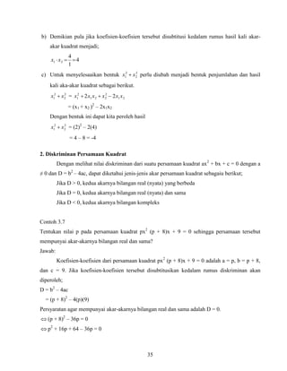 35
b) Demikian pula jika koefisien-koefisien tersebut disubtitusi kedalam rumus hasil kali akar-
akar kuadrat menjadi;
4
1
4
21 xx
c) Untuk menyelesaaikan bentuk 2
2
2
1 xx  perlu diubah menjadi bentuk penjumlahan dan hasil
kali aka-akar kuadrat sebagai berikut.
2
2
2
1 xx  = 21
2
221
2
1 22 xxxxxx 
= (x1 + x2 )2
– 2x1x2
Dengan bentuk ini dapat kita peroleh hasil
2
2
2
1 xx  = (2)2
– 2(4)
= 4 – 8 = -4
2. Diskriminan Persamaan Kuadrat
Dengan melihat nilai diskriminan dari suatu persamaan kuadrat ax2
+ bx + c = 0 dengan a
≠ 0 dan D = b2
– 4ac, dapat diketahui jenis-jenis akar persamaan kuadrat sebagaiu berikut;
Jika D > 0, kedua akarnya bilangan real (nyata) yang berbeda
Jika D = 0, kedua akarnya bilangan real (nyata) dan sama
Jika D < 0, kedua akarnya bilangan kompleks
Contoh 3.7
Tentukan nilai p pada persamaan kuadrat px2
(p + 8)x + 9 = 0 sehingga persamaan tersebut
mempunyai akar-akarnya bilangan real dan sama?
Jawab:
Koefisien-koefisien dari persamaan kuadrat px2
(p + 8)x + 9 = 0 adalah a = p, b = p + 8,
dan c = 9. Jika koefisien-koefisien tersebut disubtitusikan kedalam rumus diskriminan akan
diperoleh;
D = b2
– 4ac
= (p + 8)2
– 4(p)(9)
Persyaratan agar mempunyai akar-akarnya bilangan real dan sama adalah D = 0.
 (p + 8)2
– 36p = 0
 p2
+ 16p + 64 – 36p = 0
 