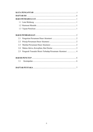 ii
KATA PENGANTAR .......................................................................................... i
DAFTAR ISI ........................................................................................................ ii
BAB I PENDAHULUAN ..................................................................................... 1
1.1 Latar Belakang ........................................................................................ 1
1.2 Rumusan Masalah .................................................................................... 1
1.3 Tujuan Penulisan...................................................................................... 1
BAB II PEMBAHASAN ...................................................................................... 2
2.1 Pengertian Persamaan Dasar Akuntansi .................................................. 2
2.2 Prinsip Persamaan Dasar Akuntansi ........................................................ 2
2.3 Manfaat Persamaan Dasar Akuntansi ...................................................... 2
2.4 Makna Aktiva, Kewajiban, Dan Ekuitas ................................................. 3
2.5 Pengaruh Transaksi Bisnis Terhadap Persamaan Akuntansi .................. 4
BAB III PENUTUP .............................................................................................. 6
3.1 Kesimpulan............................................................................................ 6
DAFTAR PUSTAKA ........................................................................................... 7
 