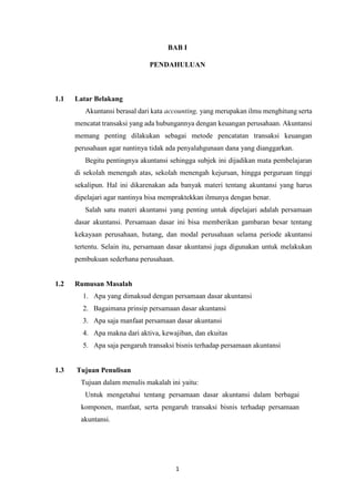 1
BAB I
PENDAHULUAN
1.1 Latar Belakang
Akuntansi berasal dari kata accounting, yang merupakan ilmu menghitung serta
mencatat transaksi yang ada hubungannya dengan keuangan perusahaan. Akuntansi
memang penting dilakukan sebagai metode pencatatan transaksi keuangan
perusahaan agar nantinya tidak ada penyalahgunaan dana yang dianggarkan.
Begitu pentingnya akuntansi sehingga subjek ini dijadikan mata pembelajaran
di sekolah menengah atas, sekolah menengah kejuruan, hingga perguruan tinggi
sekalipun. Hal ini dikarenakan ada banyak materi tentang akuntansi yang harus
dipelajari agar nantinya bisa mempraktekkan ilmunya dengan benar.
Salah satu materi akuntansi yang penting untuk dipelajari adalah persamaan
dasar akuntansi. Persamaan dasar ini bisa memberikan gambaran besar tentang
kekayaan perusahaan, hutang, dan modal perusahaan selama periode akuntansi
tertentu. Selain itu, persamaan dasar akuntansi juga digunakan untuk melakukan
pembukuan sederhana perusahaan.
1.2 Rumusan Masalah
1. Apa yang dimaksud dengan persamaan dasar akuntansi
2. Bagaimana prinsip persamaan dasar akuntansi
3. Apa saja manfaat persamaan dasar akuntansi
4. Apa makna dari aktiva, kewajiban, dan ekuitas
5. Apa saja pengaruh transaksi bisnis terhadap persamaan akuntansi
1.3 Tujuan Penulisan
Tujuan dalam menulis makalah ini yaitu:
Untuk mengetahui tentang persamaan dasar akuntansi dalam berbagai
komponen, manfaat, serta pengaruh transaksi bisnis terhadap persamaan
akuntansi.
 