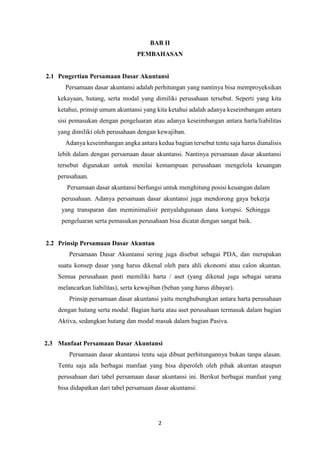 2
BAB II
PEMBAHASAN
2.1 Pengertian Persamaan Dasar Akuntansi
Persamaan dasar akuntansi adalah perhitungan yang nantinya bisa memproyeksikan
kekayaan, hutang, serta modal yang dimiliki perusahaan tersebut. Seperti yang kita
ketahui, prinsip umum akuntansi yang kita ketahui adalah adanya keseimbangan antara
sisi pemasukan dengan pengeluaran atau adanya keseimbangan antara harta/liabilitas
yang dimiliki oleh perusahaan dengan kewajiban.
Adanya keseimbangan angka antara kedua bagian tersebut tentu saja harus dianalisis
lebih dalam dengan persamaan dasar akuntansi. Nantinya persamaan dasar akuntansi
tersebut digunakan untuk menilai kemampuan perusahaan mengelola keuangan
perusahaan.
Persamaan dasar akuntansi berfungsi untuk menghitung posisi keuangan dalam
perusahaan. Adanya persamaan dasar akuntansi juga mendorong gaya bekerja
yang transparan dan meminimalisir penyalahgunaan dana korupsi. Sehingga
pengeluaran serta pemasukan perusahaan bisa dicatat dengan sangat baik.
2.2 Prinsip Persamaan Dasar Akuntan
Persamaan Dasar Akuntansi sering juga disebut sebagai PDA, dan merupakan
suatu konsep dasar yang harus dikenal oleh para ahli ekonomi atau calon akuntan.
Semua perusahaan pasti memiliki harta / aset (yang dikenal juga sebagai sarana
melancarkan liabilitas), serta kewajiban (beban yang harus dibayar).
Prinsip persamaan dasar akuntansi yaitu menghubungkan antara harta perusahaan
dengan hutang serta modal. Bagian harta atau aset perusahaan termasuk dalam bagian
Aktiva, sedangkan hutang dan modal masuk dalam bagian Pasiva.
2.3 Manfaat Persamaan Dasar Akuntansi
Persamaan dasar akuntansi tentu saja dibuat perhitungannya bukan tanpa alasan.
Tentu saja ada berbagai manfaat yang bisa diperoleh oleh pihak akuntan ataupun
perusahaan dari tabel persamaan dasar akuntansi ini. Berikut berbagai manfaat yang
bisa didapatkan dari tabel persamaan dasar akuntansi:
 