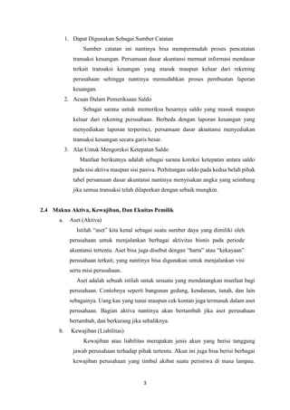 3
1. Dapat Digunakan Sebagai Sumber Catatan
Sumber catatan ini nantinya bisa mempermudah proses pencatatan
transaksi keuangan. Persamaan dasar akuntansi memuat informasi mendasar
terkait transaksi keuangan yang masuk maupun keluar dari rekening
perusahaan sehingga nantinya memudahkan proses pembuatan laporan
keuangan.
2. Acuan Dalam Pemeriksaan Saldo
Sebagai sarana untuk memeriksa besarnya saldo yang masuk maupun
keluar dari rekening perusahaan. Berbeda dengan laporan keuangan yang
menyediakan laporan terperinci, persamaan dasar akuntansi menyediakan
transaksi keuangan secara garis besar.
3. Alat Untuk Mengoreksi Ketepatan Saldo
Manfaat berikutnya adalah sebagai sarana koreksi ketepatan antara saldo
pada sisi aktiva maupun sisi pasiva. Perhitungan saldo pada kedua belah pihak
tabel persamaan dasar akuntansi nantinya menyisakan angka yang seimbang
jika semua transaksi telah dilaporkan dengan sebaik mungkin.
2.4 Makna Aktiva, Kewajiban, Dan Ekuitas Pemilik
a. Aset (Aktiva)
Istilah “aset” kita kenal sebagai suatu sumber daya yang dimiliki oleh
perusahaan untuk menjalankan berbagai aktivitas bisnis pada periode
akuntansi tertentu. Aset bisa juga disebut dengan “harta” atau “kekayaan”
perusahaan terkait, yang nantinya bisa digunakan untuk menjalankan visi
serta misi perusahaan.
Aset adalah sebuah istilah untuk sesuatu yang mendatangkan manfaat bagi
perusahaan. Contohnya seperti bangunan gedung, kendaraan, tanah, dan lain
sebagainya. Uang kas yang tunai maupun cek kontan juga termasuk dalam aset
perusahaan. Bagian aktiva nantinya akan bertambah jika aset perusahaan
bertambah, dan berkurang jika sebaliknya.
b. Kewajiban (Liabilitas)
Kewajiban atau liabilitas merupakan jenis akun yang berisi tanggung
jawab perusahaan terhadap pihak tertentu. Akun ini juga bisa berisi berbagai
kewajiban perusahaan yang timbul akibat suatu peristiwa di masa lampau.
 