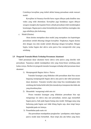 4
Contohnya kewajiban yang timbul akibat hutang perusahaan untuk mencari
modal.
Kewajiban ini biasanya bersifat harus segera dibayar pada deadline atau
waktu yang telah ditentukan. Kewajiban juga hendaknya segera dibayar
sesegera mungkin jika kegiatan bisnis sebuah perusahaan telah mendatangkan
keuntungan. Bagian pasiva akan bertambah jika akun liabilitas meningkat, dan
juga sebaliknya jika berkurang.
c. Modal (Ekuitas)
Akun ekuitas merupakan akun modal yang merupakan sisa kepentingan
perusahaan setelah dikurangi dengan kewajiban. Singkatnya, bagian ekuitas
diisi dengan sisa nilai modal setelah dikurangi dengan kewajiban. Dengan
begitu, kedua bagian dari aktiva serta pasiva bisa memperoleh nilai yang
seimbang.
2.5 Pengaruh Transaksi Bisnis Terhadap Persamaan Akuntansi
Tabel persamaan dasar akuntansi berisi aktiva serta pasiva yang dimiliki oleh
perusahaan. Tujuannya adalah mendapatkan nilai yang benar-benar seimbang pada
kedua sisinya. Berikut ini pengaruh transaksi keuangan terhadap tabel persamaan dasar
akuntansi
1) Mempengaruhi Bagian Aktiva / Pasiva
Transaksi keuangan yang dilakukan oleh perusahaan akan bisa secara
langsung mempengaruhi bagian aktiva atau pasiva dari tabel persamaan
dasar akuntansi. Transaksi tersebut akan tetap bisa mendatangkan nilai
seimbang dari kedua belah tabel jika transaksinya transparan dan tidak ada
yang disembunyikan.
2) Menambah / mengurangi salah satu sisi
Proses transaksi keuangan yang dilakukan perusahaan bisa saja
mengurangi sisi aktiva atau aset perusahaan, namun juga menambah
bagian pasiva, baik pada bagian hutang atau modal. Sehingga uang yang
berkurang pada bagian aset tidak hilang begitu saja, akan tetapi hanya
berpindah pada sisi lainnya.
3) Penambahan pada suatu sisi
Jika perusahaan mendapatkan penghasilan / pendapatan, maka bagian
pasiva modal akan bertambah. Akan tetapi jika ada beban yang harus
 