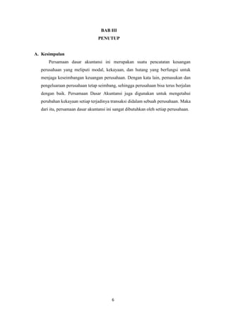 6
BAB III
PENUTUP
A. Kesimpulan
Persamaan dasar akuntansi ini merupakan suatu pencatatan keuangan
perusahaan yang meliputi modal, kekayaan, dan hutang yang berfungsi untuk
menjaga keseimbangan keuangan perusahaan. Dengan kata lain, pemasukan dan
pengeluaraan perusahaan tetap seimbang, sehingga perusahaan bisa terus berjalan
dengan baik. Persamaan Dasar Akuntansi juga digunakan untuk mengetahui
perubahan kekayaan setiap terjadinya transaksi didalam sebuah perusahaan. Maka
dari itu, persamaan dasar akuntansi ini sangat dibutuhkan oleh setiap perusahaan.
 