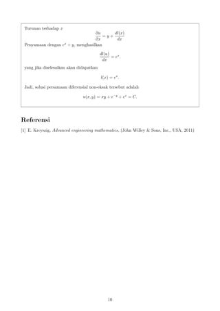Turunan terhadap x
∂u
∂x
= y +
dl(x)
dx
Penyamaan dengan ex
+ y, menghasilkan
dl(u)
dx
= ex
.
yang jika diselesaikan akan didapatkan
l(x) = ex
.
Jadi, solusi persamaan diferensial non-eksak tersebut adalah
u(x, y) = xy + e−y
+ ex
= C.
Referensi
[1] E. Kreyszig, Advanced engineering mathematics, (John Willey & Sons, Inc., USA, 2011)
10
 