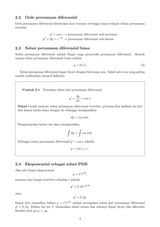 2.2 Orde persamaan diferensial
Orde persamaan diferensial ditentukan dari turunan tertinggi yang terdapat dalam persamaan
tersebut.
y = cos x → persamaan diferensial orde-pertama
y + 9y = e−2x
→ persamaan diferensial orde-kedua
2.3 Solusi persamaan diferensial biasa
Solusi persamaan diferensial adalah fungsi yang memenuhi persamaan diferensial. Bentuk
umum solusi persamaan diferensial biasa adalah
y = h(x). (3)
Solusi persamaan diferensial dapat dicari dengan beberapa cara. Salah satu cara yang paling
mudah melibatkan integral kalkulus.
Contoh 2.1 Tentukan solusi dari persamaan diferensial
y =
dy
dx
= cos x
Solusi Untuk mencari solusi persamaan diferensial tersebut, pertama kita kalikan sisi kiri
dan kanan tanda sama dengan dx sehingga menghasilkan
dy = cos xdx.
Pengintegralan kedua sisi akan menghasilkan
dy = cos xdx.
Sehingga solusi persamaan diferensial y = cos x adalah:
y = sin x + c.
2.4 Eksponensial sebagai solusi PDB
Jika ada fungsi eksponensial
y = Ce0,2t
,
turunan dari fungsi tersebut terhadap t adalah
y = 0, 2Ce0,2t
atau
y = 0, 2y.
Dapat kita simpulkan bahwa y = Ce0,2t
adalah merupakan solusi dari persamaan diferensial
y = 0, 2y. Dalam hal ini, C dinamakan solusi umum dan nilainya dapat dicari jika diketahui
kondisi awal y(x0) = y0.
3
 