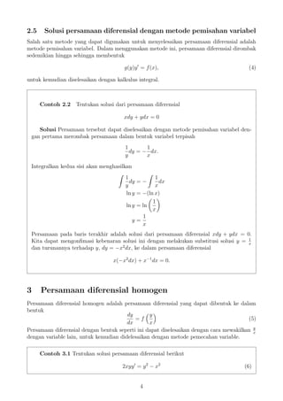 2.5 Solusi persamaan diferensial dengan metode pemisahan variabel
Salah satu metode yang dapat digunakan untuk menyelesaikan persamaan diferensial adalah
metode pemisahan variabel. Dalam menggunakan metode ini, persamaan diferensial dirombak
sedemikian hingga sehingga membentuk
g(y)y = f(x), (4)
untuk kemudian diselesaikan dengan kalkulus integral.
Contoh 2.2 Tentukan solusi dari persamaan diferensial
xdy + ydx = 0
Solusi Persamaan tersebut dapat diselesaikan dengan metode pemisahan variabel den-
gan pertama merombak persamaan dalam bentuk variabel terpisah
1
y
dy = −
1
x
dx.
Integralkan kedua sisi akan menghasilkan
1
y
dy = −
1
x
dx
ln y = −(ln x)
ln y = ln
1
x
y =
1
x
Persamaan pada baris terakhir adalah solusi dari persamaan diferensial xdy + ydx = 0.
Kita dapat mengonﬁmasi kebenaran solusi ini dengan melakukan substitusi solusi y = 1
x
dan turunannya terhadap y, dy = −x2
dx, ke dalam persamaan diferensial
x(−x2
dx) + x−1
dx = 0.
3 Persamaan diferensial homogen
Persamaan diferensial homogen adalah persamaan diferensial yang dapat dibentuk ke dalam
bentuk
dy
dx
= f
y
x
(5)
Persamaan diferensial dengan bentuk seperti ini dapat diselesaikan dengan cara mewakilkan y
x
dengan variable lain, untuk kemudian didelesaikan dengan metode pemecahan variable.
Contoh 3.1 Tentukan solusi persamaan diferensial berikut
2xyy = y2
− x2
(6)
4
 
