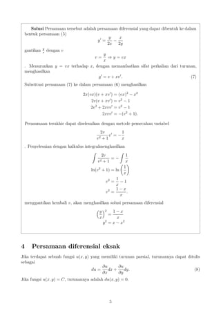 Solusi Persamaan tersebut adalah persamaan diferensial yang dapat dibentuk ke dalam
bentuk persamaan (5)
y =
y
2x
−
x
2y
gantikan y
x
dengan v
v =
y
x
⇒ y = vx
. Menurunkan y = vx terhadap x, dengan memanfaatkan sifat perkalian dari turunan,
menghasilkan
y = v + xv . (7)
Substitusi persamaan (7) ke dalam persamaan (6) menghasilkan
2x(vx)(v + xv ) = (vx)2
− x2
2v(v + xv ) = v2
− 1
2v2
+ 2xvv = v2
− 1
2xvv = −(v2
+ 1).
Perasamaan terakhir dapat diselesaikan dengan metode pemecahan variabel
2v
v2 + 1
v = −
1
x
. Penyelesaian dengan kalkulus integralmenghasilkan
2v
v2 + 1
= −
1
x
ln(v2
+ 1) = ln
1
x
v2
=
1
x
− 1
v2
=
1 − x
x
.
menggantikan kembali v, akan menghasilkan solusi persamaan diferensial
y
x
2
=
1 − x
x
y2
= x − x2
4 Persamaan diferensial eksak
Jika terdapat sebuah fungsi u(x, y) yang memiliki turunan parsial, turunannya dapat ditulis
sebagai
du =
∂u
∂x
dx +
∂u
∂y
dy. (8)
Jika fungsi u(x, y) = C, turunannya adalah du(x, y) = 0.
5
 