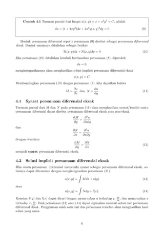 Contoh 4.1 Turunan parsial dari fungsi u(x, y) = x + x2
y3
= C, adalah
du = (1 + 2xy3
)dx + 3x2
y(x, y)2
dy = 0 (9)
Bentuk persamaan diferensial seperti persamaan (9) disebut sebagai persamaan diferensial
eksak. Bentuk umumnya dituliskan sebagai berikut
M(x, y)dx + N(x, y)dy = 0 (10)
Jika persamaan (10) dituliskan kembali berdasarkan persamaan (8), diperoleh
du = 0,
mengintegrasikannya akan menghasilkan solusi implisit persamaan diferensial eksak
u(x, y) = C.
Membandingkan persamaan (10) dangan persamaan (8), kita dapatkan bahwa
M =
∂u
∂x
dan N =
∂u
∂y
(11)
4.1 Syarat persamaan diferensial eksak
Turunan parsial dari M dan N pada persamaan (11) akan menghasilkan syarat/kondisi suatu
persamaan diferensial dapat disebut persamaan diferensial eksak atau non-eksak.
∂M
∂y
=
∂2
u
∂x∂y
dan
∂N
∂x
=
∂2
u
∂x∂y
,
dengan demikian
∂M
∂y
=
∂N
∂x
(12)
menjadi syarat persamaan diferensial eksak.
4.2 Solusi implisit persamaan diferensial eksak
JIka suatu persamaan diferensial memenuhi syarat sebagai persamaan diferensial eksak, so-
lusinya dapat ditemukan dengan mengintegrasikan persamaan (11).
u(x, y) = Mdx + k(y) (13)
atau
u(x, y) = Ndy + l(x). (14)
Konstan k(y) dan l(x) dapat dicari dengan menurunkan u terhadap y, du
dy
, dan menurunkan u
terhadap x, du
dx
. Baik persamaan (13) atau (14) dapat digunakan mencari solusi dari persamaan
diferensial eksak. Penggunaan salah satu dari dua persamaan tersebut akan menghasilkan hasil
solusi yang sama.
6
 