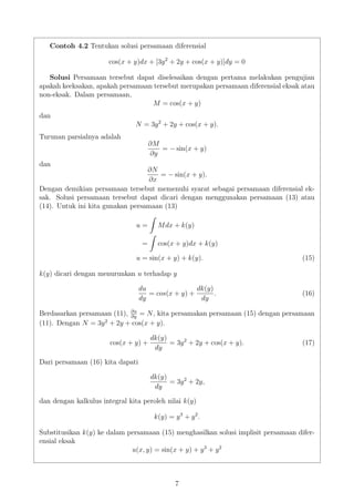 Contoh 4.2 Tentukan solusi persamaan diferensial
cos(x + y)dx + [3y2
+ 2y + cos(x + y)]dy = 0
Solusi Persamaan tersebut dapat diselesaikan dengan pertama melakukan pengujian
apakah keeksakan, apakah persamaan tersebut merupakan persamaan diferensial eksak atau
non-eksak. Dalam persamaan,
M = cos(x + y)
dan
N = 3y2
+ 2y + cos(x + y).
Turunan parsialnya adalah
∂M
∂y
= − sin(x + y)
dan
∂N
∂x
= − sin(x + y).
Dengan demikian persamaan tersebut memenuhi syarat sebagai persamaan diferensial ek-
sak. Solusi persamaan tersebut dapat dicari dengan menggunakan persamaan (13) atau
(14). Untuk ini kita gunakan persamaan (13)
u = Mdx + k(y)
= cos(x + y)dx + k(y)
u = sin(x + y) + k(y). (15)
k(y) dicari dengan menurunkan u terhadap y
du
dy
= cos(x + y) +
dk(y)
dy
. (16)
Berdasarkan persamaan (11), ∂u
∂y
= N, kita persamakan persamaan (15) dengan persamaan
(11). Dengan N = 3y2
+ 2y + cos(x + y).
cos(x + y) +
dk(y)
dy
= 3y2
+ 2y + cos(x + y). (17)
Dari persamaan (16) kita dapati
dk(y)
dy
= 3y2
+ 2y,
dan dengan kalkulus integral kita peroleh nilai k(y)
k(y) = y3
+ y2
.
Substitusikan k(y) ke dalam persamaan (15) menghasilkan solusi implisit persamaan difer-
ensial eksak
u(x, y) = sin(x + y) + y3
+ y2
7
 