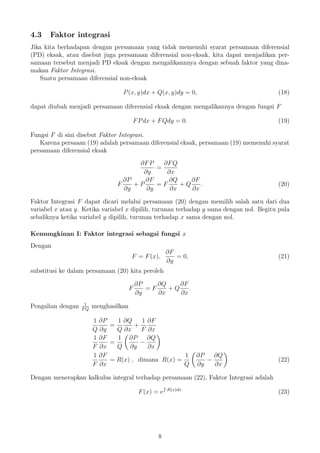 4.3 Faktor integrasi
Jika kita berhadapan dengan persamaan yang tidak memenuhi syarat persamaan diferensial
(PD) eksak, atau disebut juga persamaan diferensial non-eksak, kita dapat menjadikan per-
samaan tersebut menjadi PD eksak dengan mengalikannnya dengan sebuah faktor yang dina-
makan Faktor Integrasi.
Suatu persamaan diferensial non-eksak
P(x, y)dx + Q(x, y)dy = 0, (18)
dapat diubah menjadi persamaan diferensial eksak dengan mengalikannya dengan fungsi F
FPdx + FQdy = 0. (19)
Fungsi F di sini disebut Faktor Integrasi.
Karena persaaan (19) adalah persamaan diferensial eksak, persamaan (19) memenuhi syarat
persamaan diferensial eksak
∂FP
∂y
=
∂FQ
∂x
F
∂P
∂y
+ P
∂F
∂y
= F
∂Q
∂x
+ Q
∂F
∂x
. (20)
Faktor Integrasi F dapat dicari melalui persamaan (20) dengan memilih salah satu dari dua
variabel x atau y. Ketika variabel x dipilih, turunan terhadap y sama dengan nol. Begitu pula
sebaliknya ketika variabel y dipilih, turunan terhadap x sama dengan nol.
Kemungkinan I: Faktor integrasi sebagai fungsi x
Dengan
F = F(x),
∂F
∂y
= 0, (21)
substitusi ke dalam persamaan (20) kita peroleh
F
∂P
∂y
= F
∂Q
∂x
+ Q
∂F
∂x
.
Pengalian dengan 1
FQ
menghasilkan
1
Q
∂P
∂y
=
1
Q
∂Q
∂x
+
1
F
∂F
∂x
1
F
∂F
∂x
=
1
Q
∂P
∂y
−
∂Q
∂x
1
F
∂F
∂x
= R(x) , dimana R(x) =
1
Q
∂P
∂y
−
∂Q
∂x
(22)
Dengan menerapkan kalkulus integral terhadap persamaan (22), Faktor Integrasi adalah
F(x) = e R(x)dx
(23)
8
 