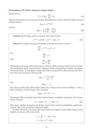Kemungkinan II: Faktor integrasi sebagai fungsi y
Dalam hal ini
F = F(y),
∂F
∂x
= 0. (24)
Dengan menerapkan cara yang sama dengan Kemungkinan I, dapat diperoleh Faktor Integrasi
sebagai fungsi y
F(y) = e R(y)dy
. (25)
dengan
R(y) =
1
P
∂Q
∂x
−
∂P
∂y
. (26)
Contoh 4.3 Tentukan solusi persamaan diferensial berikut
(ex+y
+ yey
)dx + (xey
− 1)dy = 0. (27)
Solusi Kita lakukan pengujian keeksakan terhadap persamaan tersebut
∂P
∂y
= ex+y
+ yey
+ ey
dan
∂Q
∂x
= ey
.
Jadi
∂P
∂x
=
∂Q
∂y
.
Dikarenakan persamaan diferensial dalam contoh ini adlah persamaan diferensial non-eksak,
kita diharuskan untuk mencari Faktor Integrasi untuk mengubahnya menjadi persamaan
diferensial eksak. Unruk dapat memperoleh Faktor Integrasi kita akan mencari nilai R(x)
dan R(y) dari persamaan (22) dan (26)
R(x) =
ex+y
+ yey
xey − 1
dan
R(y) = −1.
Kita akan gunakan R(y) dikarenakan dalam R(x) terdapat dua variabel sekaligus, x dan y.
Faktor Integrasi sebagai fungsi y kita dapatkan
F(y) = e (−1)dy
= e−y
.
Persamaan diferensial eksak dapat kita bentuk dengan mengalikan persamaan (27) dengan
Faktor Integrasi
(ex
+ y)dx + (x − e−y
)dy = 0. (28)
Kita dapat lakukan pengujiuan keeksakan seperti biasa untuk membuktikan apakah per-
samaan (28) benar persamaan diferensial eksak.
Setelah terbentuk persamaan diferensial eksak kita tinggal menyelesaikan dengan solusi
implisit persamaan diferensial eksak
u = x − e−y
dy + l(x)
u = xy + e−y
+ l(x).
9
 