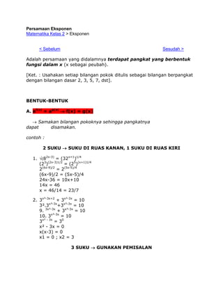 Persamaan Eksponen
Matematika Kelas 2 > Eksponen
395
< Sebelum

Sesudah >

Adalah persamaan yang didalamnya terdapat pangkat yang berbentuk
fungsi dalam x (x sebagai peubah).
[Ket. : Usahakan setiap bilangan pokok ditulis sebagai bilangan berpangkat
dengan bilangan dasar 2, 3, 5, 7, dst].

BENTUK-BENTUK
A. af(x) = ag(x)  f(x) = g(x)
 Samakan bilangan pokoknya sehingga pangkatnya
dapat
disamakan.
contoh :
2 SUKU  SUKU DI RUAS KANAN, 1 SUKU DI RUAS KIRI
1. 82x-3) = (32x+1)1/4
(23)(2x-3)1/2 = (25)(x+1)1/4
2(6x-9)/2 = 2(5x-5)/4
(6x-9)/2 = (5x-5)/4
24x-36 = 10x+10
14x = 46
x = 46/14 = 23/7
2. 3x²-3x+2 + 3x²-3x = 10
3².3x²-3x+3x²-3x = 10
9. 3x²-3x + 3x²-3x = 10
10. 3x²-3x = 10
3x² - 3x = 30
x² - 3x = 0
x(x-3) = 0
x1 = 0 ; x2 = 3
3 SUKU  GUNAKAN PEMISALAN

 