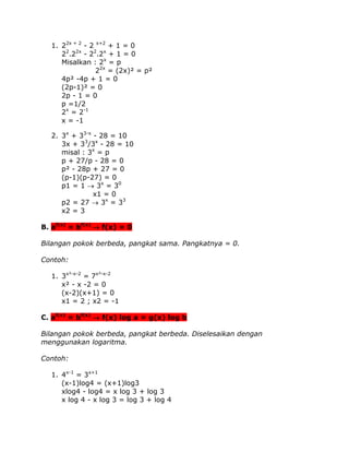 1. 22x + 2 - 2 x+2 + 1 = 0
22.22x - 22.2x + 1 = 0
Misalkan : 2x = p
22x = (2x)² = p²
4p² -4p + 1 = 0
(2p-1)² = 0
2p - 1 = 0
p =1/2
2x = 2-1
x = -1
2. 3x + 33-x - 28 = 10
3x + 33/3x - 28 = 10
misal : 3x = p
p + 27/p - 28 = 0
p² - 28p + 27 = 0
(p-1)(p-27) = 0
p1 = 1  3x = 30
x1 = 0
p2 = 27  3x = 33
x2 = 3
B. af(x) = bf(x) f(x) = 0
Bilangan pokok berbeda, pangkat sama. Pangkatnya = 0.
Contoh:
1. 3x²-x-2 = 7x²-x-2
x² - x -2 = 0
(x-2)(x+1) = 0
x1 = 2 ; x2 = -1
C. af(x) = bf(x)  f(x) log a = g(x) log b
Bilangan pokok berbeda, pangkat berbeda. Diselesaikan dengan
menggunakan logaritma.
Contoh:
1. 4x-1 = 3x+1
(x-1)log4 = (x+1)log3
xlog4 - log4 = x log 3 + log 3
x log 4 - x log 3 = log 3 + log 4

 