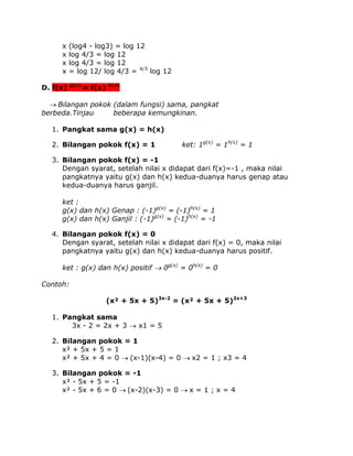 x
x
x
x

(log4 - log3) = log 12
log 4/3 = log 12
log 4/3 = log 12
= log 12/ log 4/3 = 4/3 log 12

D. f(x)

g(x)

= f(x)

h(x)

Bilangan pokok (dalam fungsi) sama, pangkat
berbeda.Tinjau
beberapa kemungkinan.
1. Pangkat sama g(x) = h(x)
2. Bilangan pokok f(x) = 1

ket: 1g(x) = 1h(x) = 1

3. Bilangan pokok f(x) = -1
Dengan syarat, setelah nilai x didapat dari f(x)=-1 , maka nilai
pangkatnya yaitu g(x) dan h(x) kedua-duanya harus genap atau
kedua-duanya harus ganjil.
ket :
g(x) dan h(x) Genap : (-1)g(x) = (-1)h(x) = 1
g(x) dan h(x) Ganjil : (-1)g(x) = (-1)h(x) = -1
4. Bilangan pokok f(x) = 0
Dengan syarat, setelah nilai x didapat dari f(x) = 0, maka nilai
pangkatnya yaitu g(x) dan h(x) kedua-duanya harus positif.
ket : g(x) dan h(x) positif  0g(x) = 0h(x) = 0
Contoh:
(x² + 5x + 5)3x-2 = (x² + 5x + 5)2x+3
1. Pangkat sama
3x - 2 = 2x + 3  x1 = 5
2. Bilangan pokok = 1
x² + 5x + 5 = 1
x² + 5x + 4 = 0 (x-1)(x-4) = 0 x2 = 1 ; x3 = 4
3. Bilangan pokok = -1
x² - 5x + 5 = -1
x² - 5x + 6 = 0 (x-2)(x-3) = 0 x = 1 ; x = 4

 