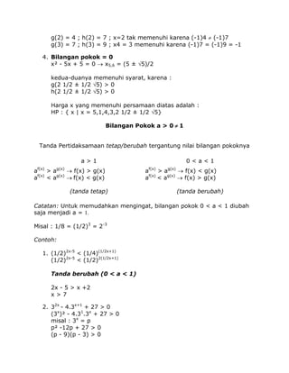 g(2) = 4 ; h(2) = 7 ; x=2 tak memenuhi karena (-1)4  (-1)7
g(3) = 7 ; h(3) = 9 ; x4 = 3 memenuhi karena (-1)7 = (-1)9 = -1
4. Bilangan pokok = 0
x² - 5x + 5 = 0  x5,6 = (5 ± 5)/2
kedua-duanya memenuhi syarat, karena :
g(2 1/2 ± 1/2 5) > 0
h(2 1/2 ± 1/2 5) > 0
Harga x yang memenuhi persamaan diatas adalah :
HP : { x | x = 5,1,4,3,2 1/2 ± 1/2 5}
Bilangan Pokok a > 0  1
Tanda Pertidaksamaan tetap/berubah tergantung nilai bilangan pokoknya
a>1
af(x) > ag(x)  f(x) > g(x)
af(x) < ag(x) f(x) < g(x)
(tanda tetap)

0<a<1
af(x) > ag(x)  f(x) < g(x)
af(x) < ag(x)  f(x) > g(x)
(tanda berubah)

Catatan: Untuk memudahkan mengingat, bilangan pokok 0 < a < 1 diubah
saja menjadi a = 1.
Misal : 1/8 = (1/2)3 = 2-3
Contoh:
1. (1/2)2x-5 < (1/4)(1/2x+1)
(1/2)2x-5 < (1/2)2(1/2x+1)
Tanda berubah (0 < a < 1)
2x - 5 > x +2
x>7
2. 32x - 4.3x+1 + 27 > 0
(3x)² - 4.31.3x + 27 > 0
misal : 3x = p
p² -12p + 27 > 0
(p - 9)(p - 3) > 0

 