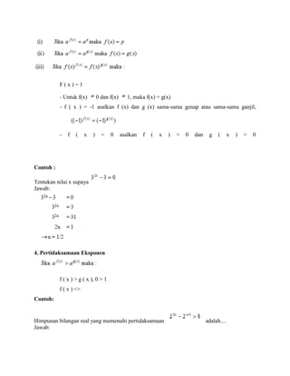 F(x)=1
- Untuk f(x)

0 dan f(x)

1, maka f(x) = g(x)

- f ( x ) = -1 asalkan f (x) dan g (x) sama-sama genap atau sama-sama ganjil,

-

f

(

x

)

=

0

asalkan

f

(

x

)

>

0

dan

g

(

Contoh :
Tentukan nilai x supaya
Jawab:

4. Pertidaksamaan Eksponen

f ( x ) > g ( x ), 0 > 1
f ( x ) <>
Contoh:

Himpunan bilangan real yang memenuhi pertidaksamaan
Jawab:

adalah....

x

)

>

0

 