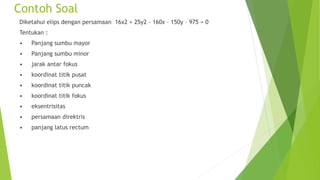 Contoh Soal
Diketahui elips dengan persamaan 16x2 + 25y2 – 160x – 150y – 975 = 0
Tentukan :
• Panjang sumbu mayor
• Panjang sumbu minor
• jarak antar fokus
• koordinat titik pusat
• koordinat titik puncak
• koordinat titik fokus
• eksentrisitas
• persamaan direktris
• panjang latus rectum
 