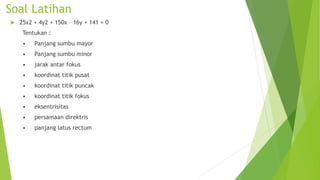 Soal Latihan
 25x2 + 4y2 + 150x – 16y + 141 = 0
Tentukan :
• Panjang sumbu mayor
• Panjang sumbu minor
• jarak antar fokus
• koordinat titik pusat
• koordinat titik puncak
• koordinat titik fokus
• eksentrisitas
• persamaan direktris
• panjang latus rectum
 