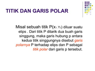 TITIK DAN GARIS POLAR
Misal sebuah titik P(x1, Y2) diluar suatu
elips . Dari titik P ditarik dua buah garis
singgung, maka garis hubung p antara
kedua titik singgungnya disebut garis
polarnya P terhadap elips dan P sebagai
titik polar dari garis p tersebut.
 