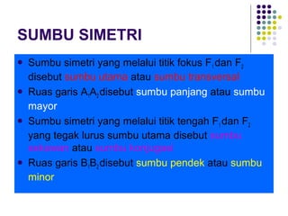 SUMBU SIMETRI
 Sumbu simetri yang melalui titik fokus F1 dan F2
disebut sumbu utama atau sumbu transversal
 Ruas garis A1A2 disebut sumbu panjang atau sumbu
mayor
 Sumbu simetri yang melalui titik tengah F1 dan F2
yang tegak lurus sumbu utama disebut sumbu
sekawan atau sumbu konjugasi
 Ruas garis B1B2 disebut sumbu pendek atau sumbu
minor
 