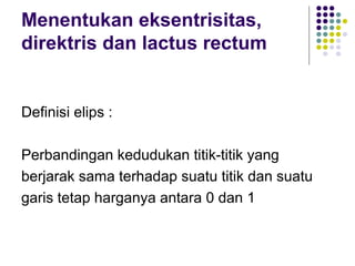 Menentukan eksentrisitas,
direktris dan lactus rectum
Definisi elips :
Perbandingan kedudukan titik-titik yang
berjarak sama terhadap suatu titik dan suatu
garis tetap harganya antara 0 dan 1
 