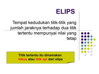 ELIPS
Tempat kedudukan titik-titik yang
jumlah jaraknya terhadap dua titik
tertentu mempunyai nilai yang
tetap
Titik tertentu itu dinamakan
fokus atau titik api dari elips
 