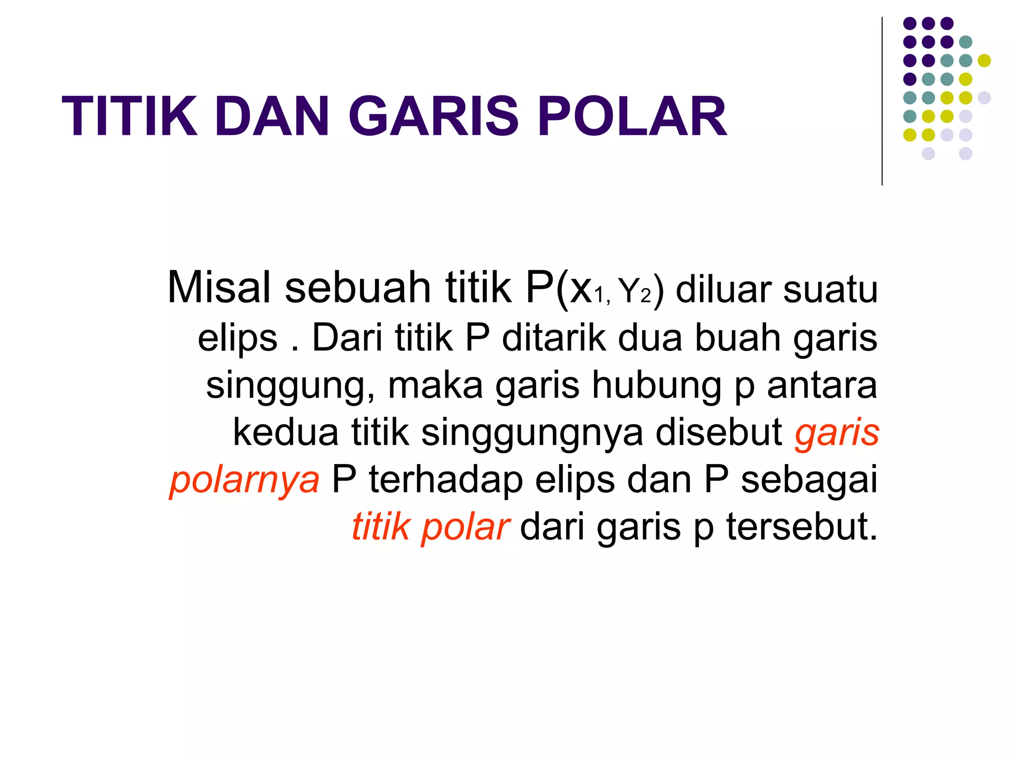 TITIK DAN GARIS POLAR
Misal sebuah titik P(x1, Y2) diluar suatu
elips . Dari titik P ditarik dua buah garis
singgung, maka garis hubung p antara
kedua titik singgungnya disebut garis
polarnya P terhadap elips dan P sebagai
titik polar dari garis p tersebut.
 