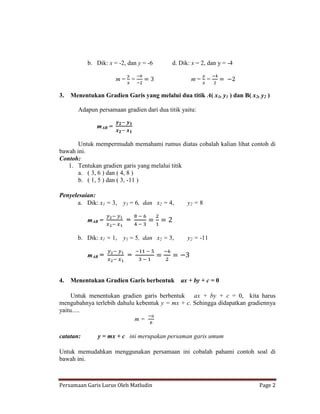 b. Dik: x = -2, dan y = -6      d. Dik: x = 2, dan y = -4

                      m= =                         m= =

3.   Menentukan Gradien Garis yang melalui dua titik A( x1, y1 ) dan B( x2, y2 )

       Adapun persamaan gradien dari dua titik yaitu:

              mAB =

       Untuk mempermudah memahami rumus diatas cobalah kalian lihat contoh di
bawah ini.
Contoh:
   1. Tentukan gradien garis yang melalui titik
       a. ( 3, 6 ) dan ( 4, 8 )
       b. ( 1, 5 ) dan ( 3, -11 )

Penyelesaian:
      a. Dik: x1 = 3,    y1 = 6, dan x2 = 4,     y2 = 8

           mAB =          =

       b. Dik: x1 = 1,   y1 = 5, dan x2 = 3,     y2 = -11

           mAB =          =


4.   Menentukan Gradien Garis berbentuk        ax + by + c = 0

     Untuk menentukan gradien garis berbentuk ax + by + c = 0, kita harus
mengubahnya terlebih dahulu kebentuk y = mx + c. Sehingga didapatkan gradiennya
yaitu.....
                           m=

catatan:       y = mx + c ini merupakan persaman garis umum

Untuk memudahkan menggunakan persamaan ini cobalah pahami contoh soal di
bawah ini.



Persamaan Garis Lurus Oleh Matludin                                         Page 2
 