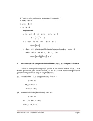 1. Tentukan nilai gradien dari persamaan di bawah ini,,,?
     a. 2x + y + 3 = 0
     b. x + 2y – 1 = 0
     c. -3x + y = 3
         Penyelesaian:
         a. 2x + y + 3 = 0          a = 2,      b = 1,      c=3

                      m=       =

         b. x + 2y – 1 = 0         a =1,      b = 2,     c = -1

                      m=       =

         c. -3x + y =-3 di ubah terlebih dahulu kedalam bentuk ax + by + c = 0
             -3x – y + 3 = 0        a = -3,     b = -1,     c=3

                      m=       =


5.    Persamaan Garis yang melalui sebuuah titik A( x1 , y1 ) dengan Gradien m

       Misalkan suatu garis mempunyai gradien m dan melalui sebuah titik ( x1, y2 ).
Bentuk persamaan garis tersebut adalah y = mx + c. Untuk menentukan persamaan
garis tersebut perhatikan langkah-langkah berikut.

( a ) Substitusi titik ( x1, y1 ) ke persamaan y = mx + c

                 y = mx + c

                y1 = mx1 + c

                c = y1 – mx1

( b ) Substitusi nilai c ke persamaam y = mx + c

                 y = mx + c

                y = mx + y1 – mx1

            y – y1 = m( x – x1 )



Persamaan Garis Lurus Oleh Matludin                                              Page 3
 