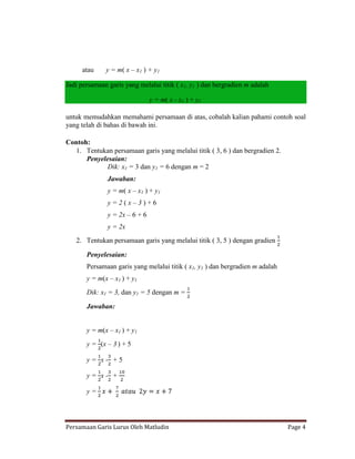 atau     y = m( x – x1 ) + y1

Jadi persamaan garis yang melalui titik ( x1, y1 ) dan bergradien m adalah

                                y = m( x - x1 ) + y1

untuk memudahkan memahami persamaan di atas, cobalah kalian pahami contoh soal
yang telah di bahas di bawah ini.

Contoh:
   1. Tentukan persamaan garis yang melalui titik ( 3, 6 ) dan bergradien 2.
      Penyelesaian:
             Dik: x1 = 3 dan y1 = 6 dengan m = 2
               Jawaban:
               y = m( x – x1 ) + y1
               y=2(x–3)+6
               y = 2x – 6 + 6
               y = 2x
   2. Tentukan persamaan garis yang melalui titik ( 3, 5 ) dengan gradien

       Penyelesaian:
       Persamaan garis yang melalui titik ( x1, y1 ) dan bergradien m adalah
       y = m(x – x1 ) + y1
       Dik: x1 = 3, dan y1 = 5 dengan m =

       Jawaban:


       y = m(x – x1 ) + y1
       y = (x – 3 ) + 5

       y= x- +5

       y= x- +

       y=




Persamaan Garis Lurus Oleh Matludin                                            Page 4
 