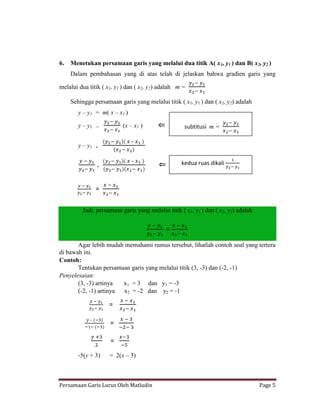 6.   Menetukan persamaan garis yang melalui dua titik A( x1, y1 ) dan B( x2, y2 )
     Dalam pembahasan yang di atas telah di jelaskan bahwa gradien garis yang

melalui dua titik ( x1, y1 ) dan ( x2, y2) adalah m =

     Sehingga persamaan garis yang melalui titik ( x1, y1 ) dan ( x2, y2) adalah
        y – y1 = m( x – x1 )

        y – y1   =         (x – x1 )                 subtitusi m =

                               –
        y – y1   =


                               –                   kedua ruas dikali
                 =




                 =

          Jadi, persamaan garis yang melalui titik ( x1, y1 ) dan ( x2, y2) adalah


                                             =

       Agar lebih mudah memahami rumus tersebut, lihatlah contoh soal yang tertera
di bawah ini.
Contoh:
       Tentukan persamaan garis yang melalui titik (3, -3) dan (-2, -1)
Penyelesaian:
       (3, -3) artinya  x1 = 3 dan y1 = -3
       (-2, -1) artinya x2 = -2 dan y2 = -1

                     =

             –
                     =

                     =
        -5(y + 3)    = 2(x – 3)



Persamaan Garis Lurus Oleh Matludin                                                  Page 5
 