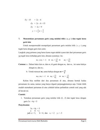 -5y – 15     = 2x – 6
                 -5y = 2x – 6 + 15
                 -5y = 2x + 9

                    y =


7.     Menentukan persamaan garis yang melalui titik ( x, y ) dan tegak lurus
       garis lain
       Untuk mempermudah mempelajari persamaan garis melalui titik ( x, y ) yang
tegak lurus dengan garis lain yaitu:
Langkah yang pertama yang harus kamu ingat adalah syarat dari dari persamaan garis
yg tegak lurus terhadap garis lain, dimana syaratnya itu:

                          m1 x m2 = -1    m1 =              m2 =

Catatan: a . Dalam buku lain m1 dan m2 di ganti dengan mk dan ml , ini sama halnya
                dengan m1 dan m2.
           b. Untuk mencari m1 sama halnya dengan m =

                          mk x ml = -1   mk =              ml =

       Kalian bisa melihat dari dua persamaan di atas, dimana bentuk kedua
persamaan itu sama, namun yang hanya diganti perpanggkatannya saja. Untuk lebih
mudah memahami persaman di atas cobalah kalian perhatikan contoh soal yang ada
di bawah ini.
Contoh:
     1. Tentukan persamaan garis yang melalui titik (2, -3) dan tegak lurus dengan
        garis 3x + 4y = 5
Penyelesaian:
                3x + 4y = 5
                a     b =c
            jadi: a = 3,  b = 4, dan x1 = 2,     y1 = -3


Persamaan Garis Lurus Oleh Matludin                                         Page 6
 