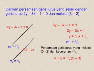Carikan persamaan garis lurus yang selari dengan garis lurus 2y – 3x – 1 = 0 dan melalui (3, - 2)  2y – 3x – 1 = 0 2y – 3x – 1 = 0 2y = 3x + 1  y =  3  / 2 x +   1 / 2 m 1  =  3  / 2 m 1  =  3  / 2 m 2  =  3  / 2 Persamaan garis lurus yang melalui (3, -2) dan kecerunan =  3 / 2 y + 2 =  3 / 2  (x – 3) (3, - 2) x 