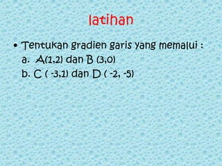 latihan 
• Tentukan gradien garis yang memalui : 
a. A(1,2) dan B (3,0) 
b. C ( -3,1) dan D ( -2, -5) 
 