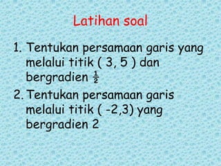 Latihan soal 
1. Tentukan persamaan garis yang 
melalui titik ( 3, 5 ) dan 
bergradien ½ 
2. Tentukan persamaan garis 
melalui titik ( -2,3) yang 
bergradien 2 
 