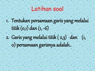 Latihan soal 
1. Tentukan persamaan garis yang melalui 
titik (0,1) dan (1, -6) 
2. Garis yang melalui titik ( 2,3) dan (1, 
0) persamaan garisnya adalah.. 
 