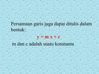 Persamaan garis juga dapat ditulis dalam 
bentuk: 
y = m x + c 
m dan c adalah suatu konstanta 
 